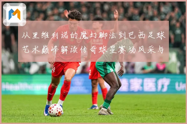 从里维利诺的魔幻脚法到巴西足球艺术巅峰解读传奇球星赛场风采与时代影响解析