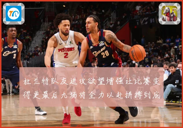 杜兰特队友进攻欲望增强让比赛变得更最后九场将全力以赴拼搏到底成长观察