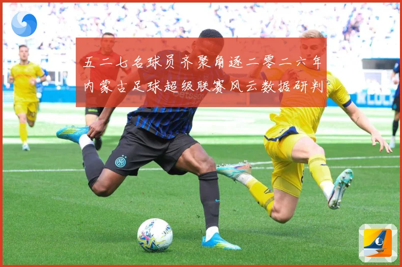 五二七名球员齐聚角逐二零二六年内蒙古足球超级联赛风云数据研判